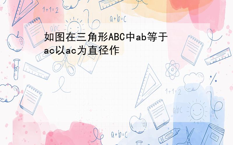 如图在三角形ABC中ab等于ac以ac为直径作