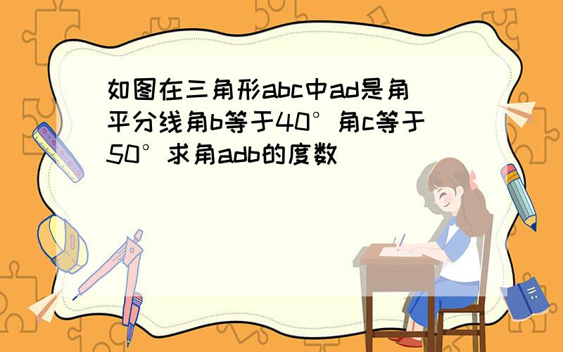 如图在三角形abc中ad是角平分线角b等于40°角c等于50°求角adb的度数