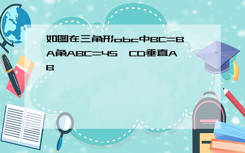 如图在三角形abc中BC=BA角ABC=45°CD垂直AB