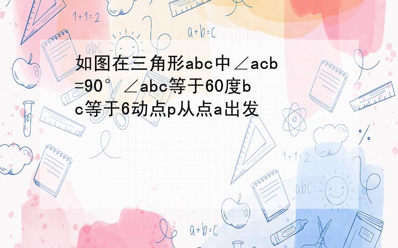 如图在三角形abc中∠acb=90°∠abc等于60度bc等于6动点p从点a出发