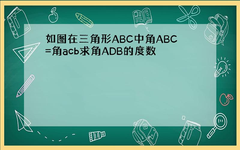 如图在三角形ABC中角ABC=角acb求角ADB的度数