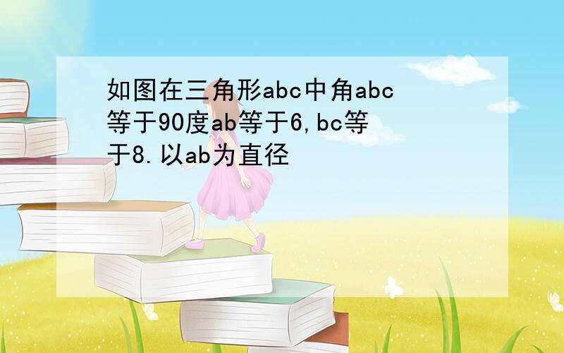 如图在三角形abc中角abc等于90度ab等于6,bc等于8.以ab为直径