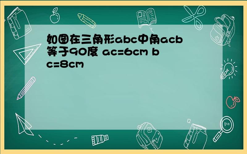 如图在三角形abc中角acb等于90度 ac=6cm bc=8cm