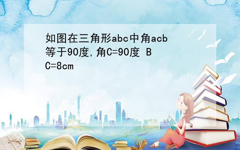 如图在三角形abc中角acb等于90度,角C=90度 BC=8cm