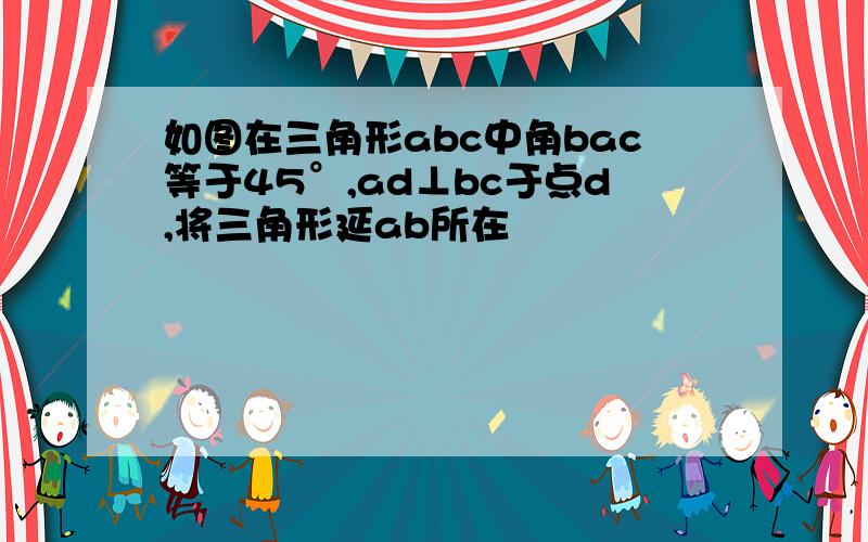 如图在三角形abc中角bac等于45°,ad⊥bc于点d,将三角形延ab所在