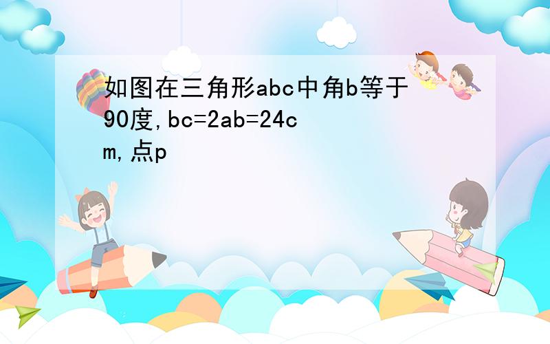 如图在三角形abc中角b等于90度,bc=2ab=24cm,点p