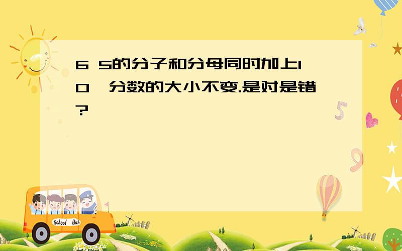 6 5的分子和分母同时加上10,分数的大小不变.是对是错?