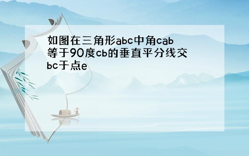 如图在三角形abc中角cab等于90度cb的垂直平分线交bc于点e