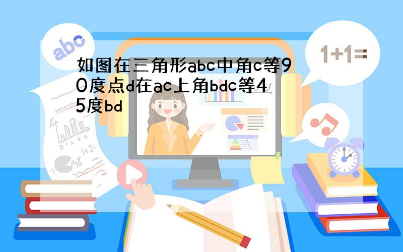 如图在三角形abc中角c等90度点d在ac上角bdc等45度bd