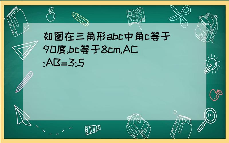 如图在三角形abc中角c等于90度,bc等于8cm,AC:AB=3:5