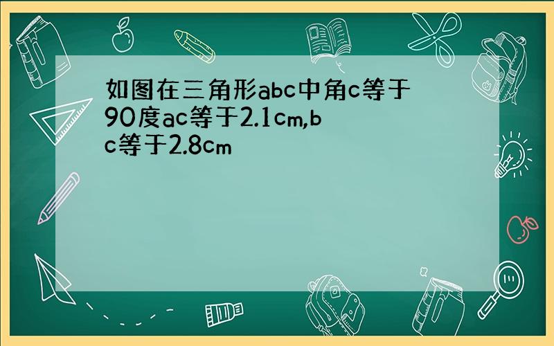 如图在三角形abc中角c等于90度ac等于2.1cm,bc等于2.8cm