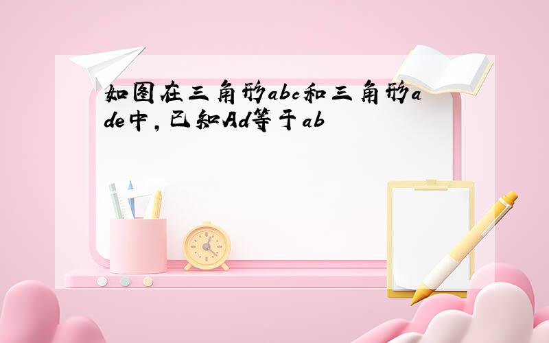 如图在三角形abc和三角形ade中,已知Ad等于ab