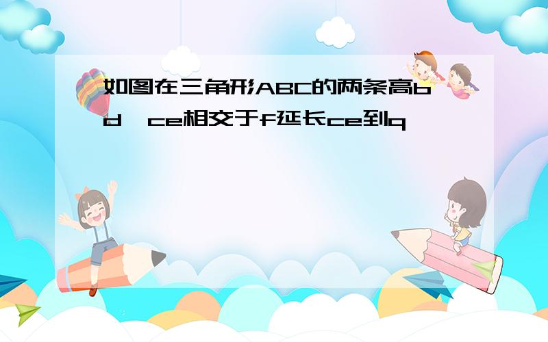 如图在三角形ABC的两条高bd,ce相交于f延长ce到q