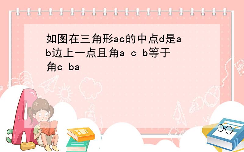 如图在三角形ac的中点d是ab边上一点且角a c b等于角c ba