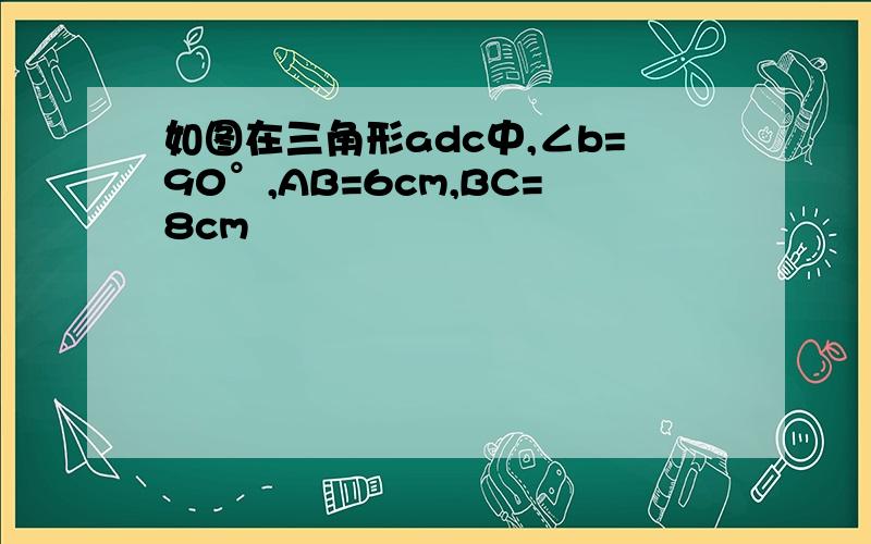 如图在三角形adc中,∠b=90°,AB=6cm,BC=8cm