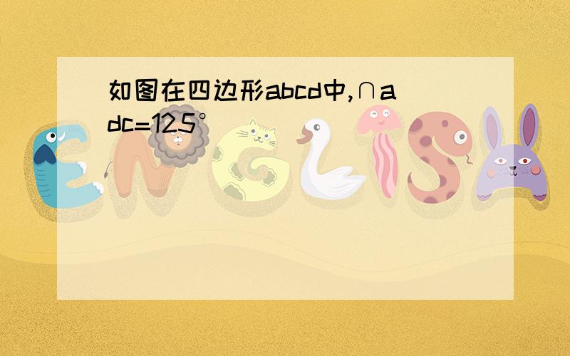 如图在四边形abcd中,∩adc=125°