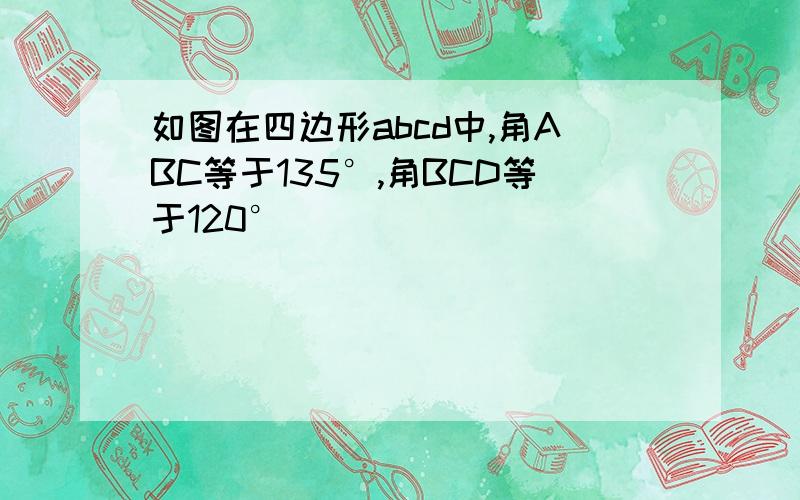 如图在四边形abcd中,角ABC等于135°,角BCD等于120°