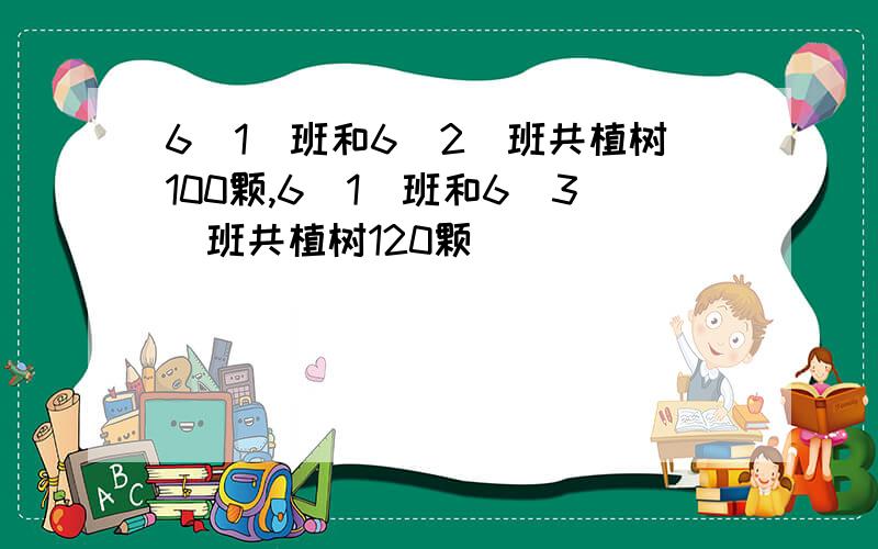 6(1)班和6(2)班共植树100颗,6(1)班和6(3)班共植树120颗