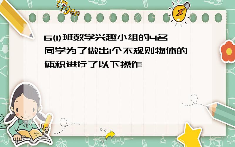 6(1)班数学兴趣小组的4名同学为了做出1个不规则物体的体积进行了以下操作