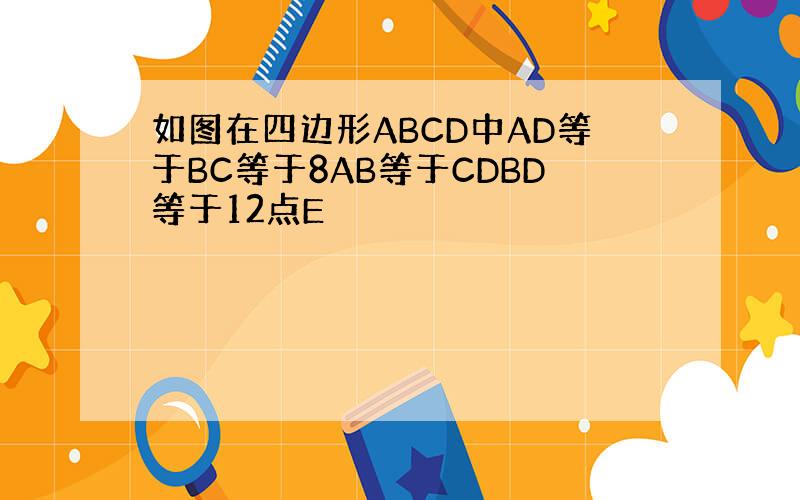 如图在四边形ABCD中AD等于BC等于8AB等于CDBD等于12点E