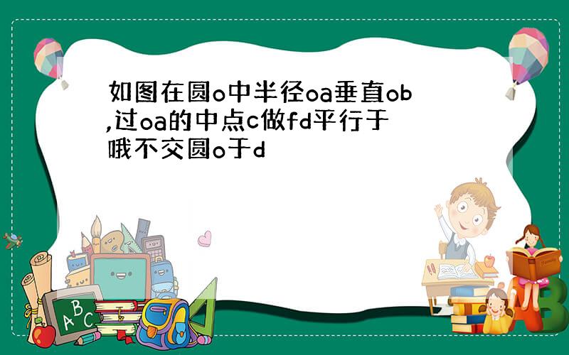 如图在圆o中半径oa垂直ob,过oa的中点c做fd平行于哦不交圆o于d