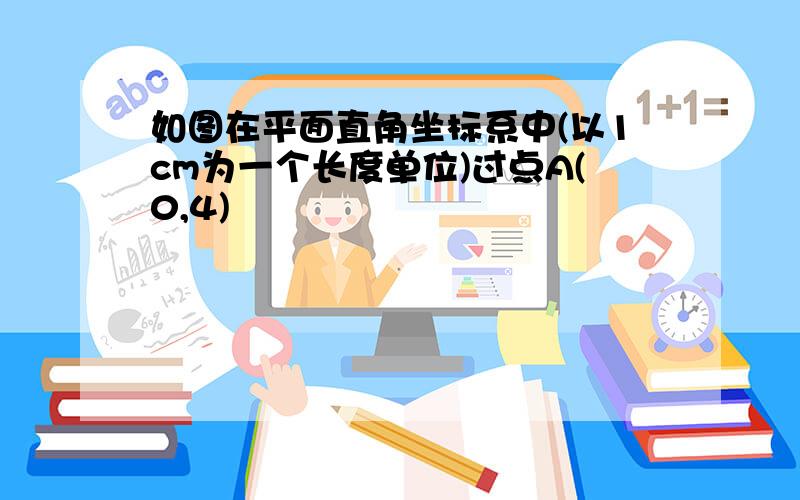 如图在平面直角坐标系中(以1cm为一个长度单位)过点A(0,4)