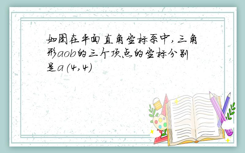 如图在平面直角坐标系中,三角形aob的三个顶点的坐标分别是a(4,4)