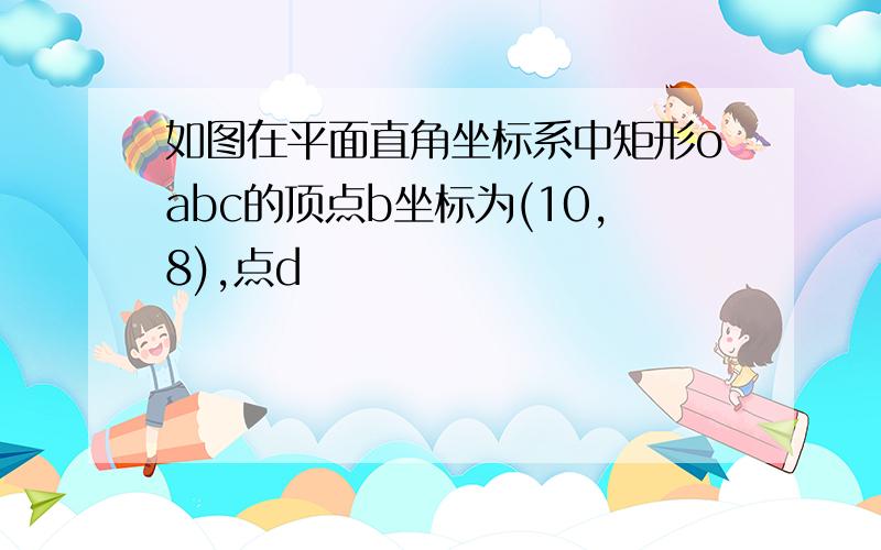 如图在平面直角坐标系中矩形oabc的顶点b坐标为(10,8),点d