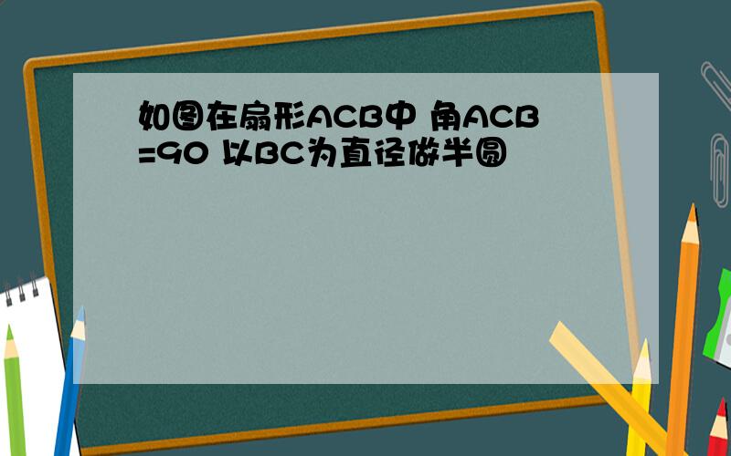 如图在扇形ACB中 角ACB=90 以BC为直径做半圆