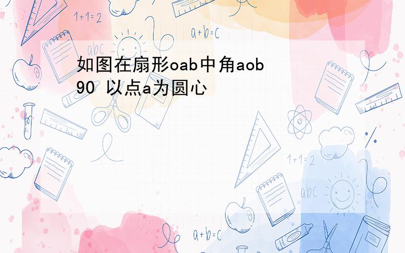 如图在扇形oab中角aob 90 以点a为圆心