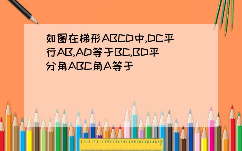 如图在梯形ABCD中,DC平行AB,AD等于BC,BD平分角ABC角A等于