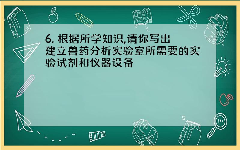 6. 根据所学知识,请你写出建立兽药分析实验室所需要的实验试剂和仪器设备