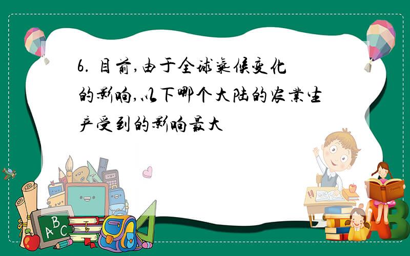 6. 目前,由于全球气候变化的影响,以下哪个大陆的农业生产受到的影响最大