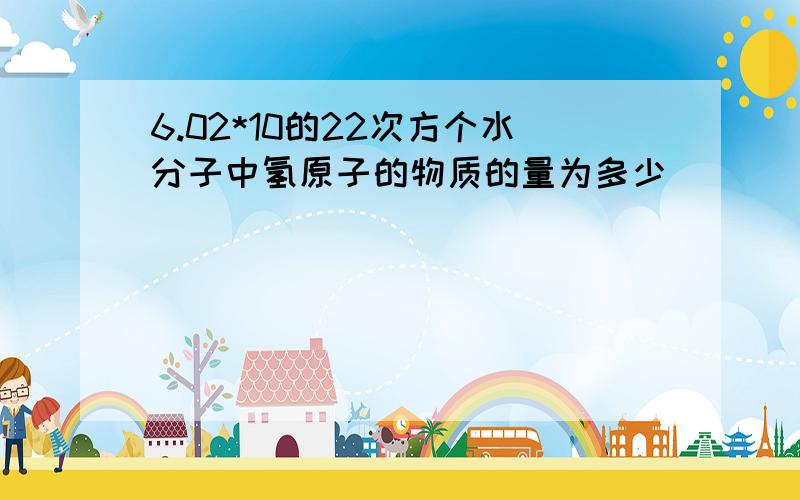 6.02*10的22次方个水分子中氢原子的物质的量为多少