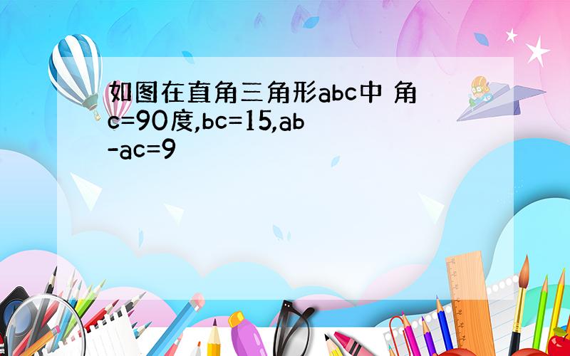 如图在直角三角形abc中 角c=90度,bc=15,ab-ac=9