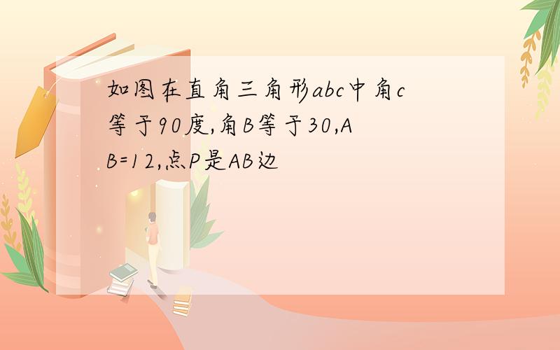 如图在直角三角形abc中角c等于90度,角B等于30,AB=12,点P是AB边