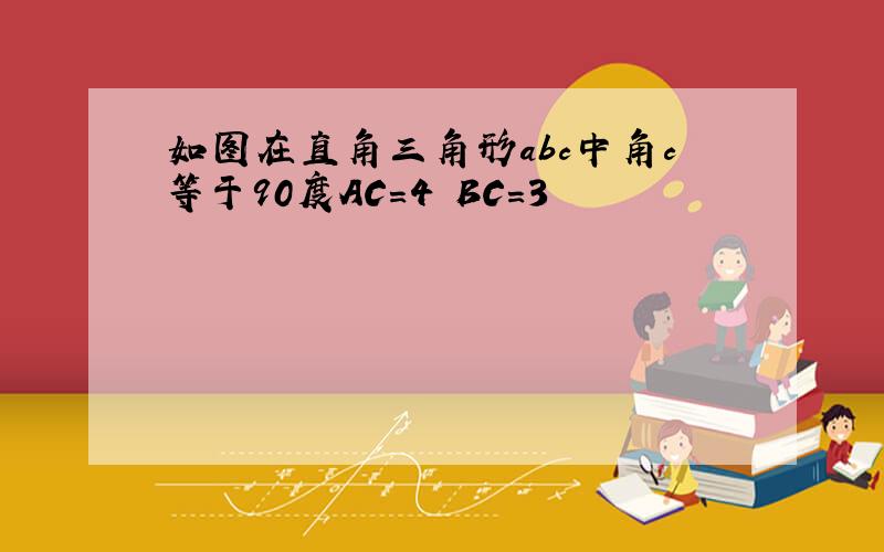 如图在直角三角形abc中角c等于90度AC=4 BC=3