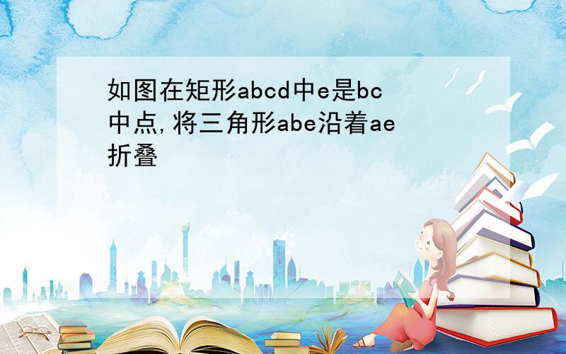 如图在矩形abcd中e是bc中点,将三角形abe沿着ae折叠