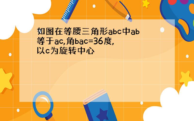 如图在等腰三角形abc中ab等于ac,角bac=36度,以c为旋转中心