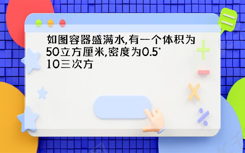 如图容器盛满水,有一个体积为50立方厘米,密度为0.5*10三次方