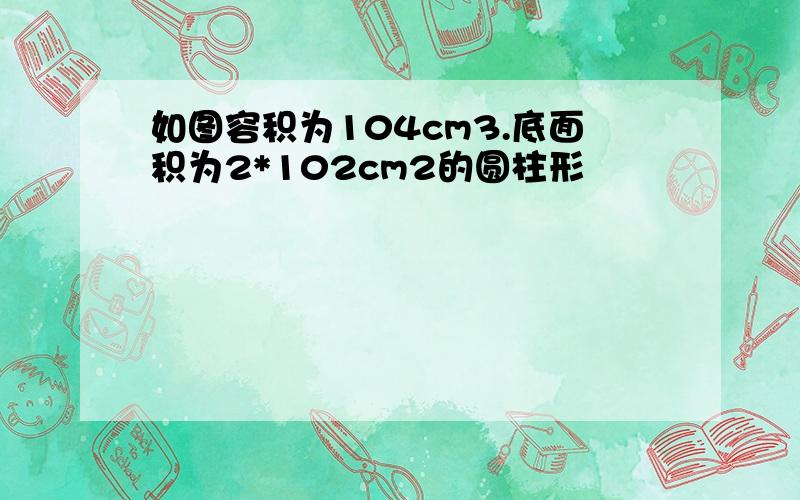 如图容积为104cm3.底面积为2*102cm2的圆柱形