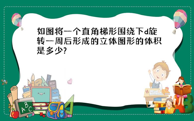 如图将一个直角梯形围绕下d旋转一周后形成的立体图形的体积是多少?