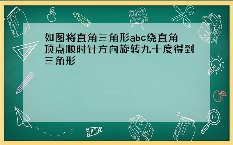 如图将直角三角形abc绕直角顶点顺时针方向旋转九十度得到三角形