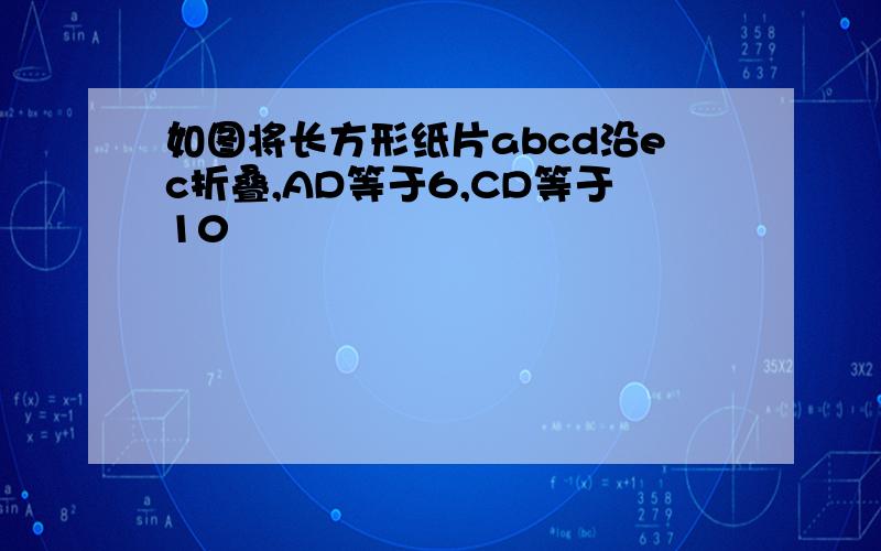 如图将长方形纸片abcd沿ec折叠,AD等于6,CD等于10