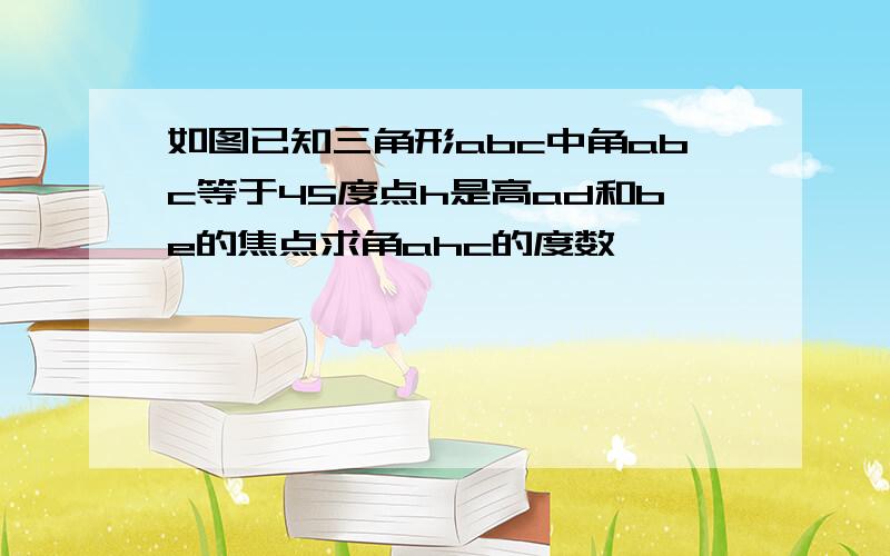 如图已知三角形abc中角abc等于45度点h是高ad和be的焦点求角ahc的度数