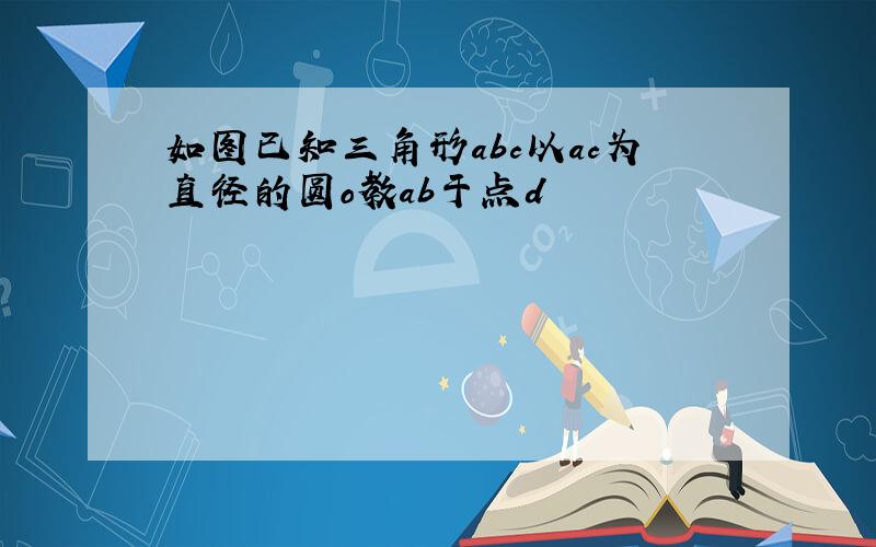 如图已知三角形abc以ac为直径的圆o教ab于点d