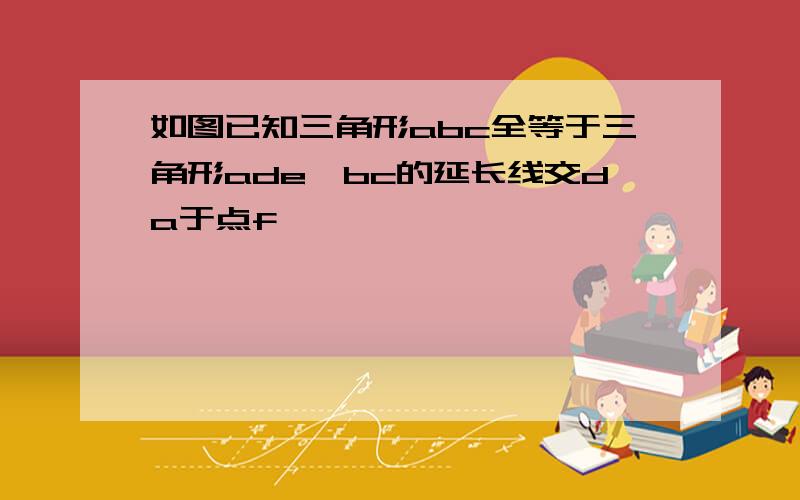 如图已知三角形abc全等于三角形ade,bc的延长线交da于点f