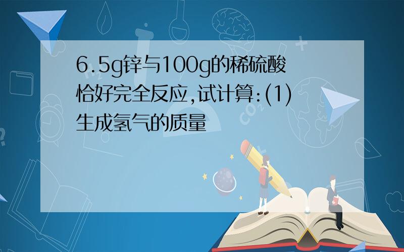 6.5g锌与100g的稀硫酸恰好完全反应,试计算:(1)生成氢气的质量