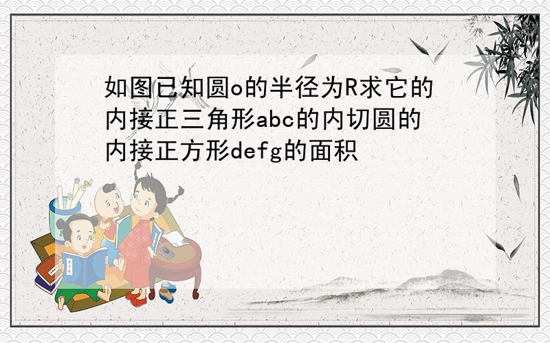 如图已知圆o的半径为R求它的内接正三角形abc的内切圆的内接正方形defg的面积