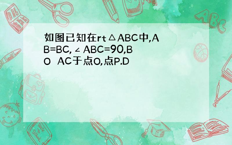 如图已知在rt△ABC中,AB=BC,∠ABC=90,BO⊥AC于点O,点P.D